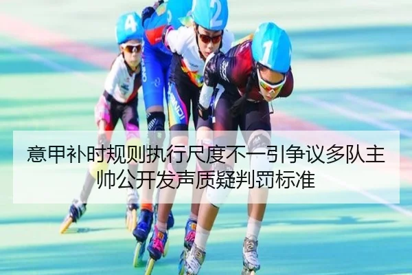 意甲补时规则执行尺度不一引争议多队主帅公开发声质疑判罚标准